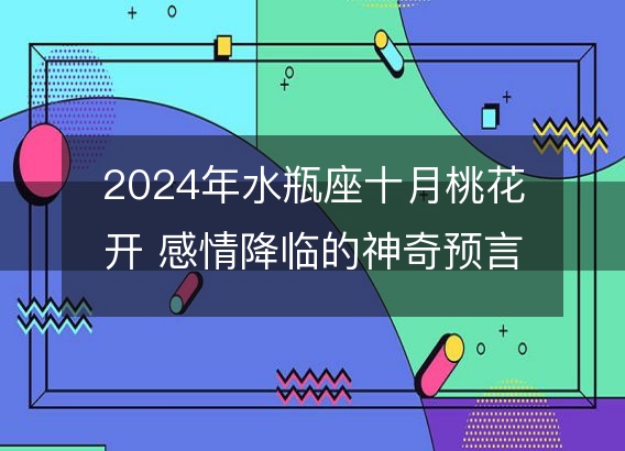 2024年水瓶座十月桃花开 感情降临的神奇预言