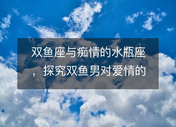 双鱼座与痴情的水瓶座，探究双鱼男对爱情的占有欲