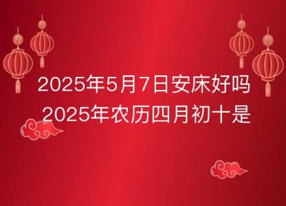 2025年5月7日安床好吗 2025年农历四月初十是不是装床吉日<font color='red'>吉时</font>